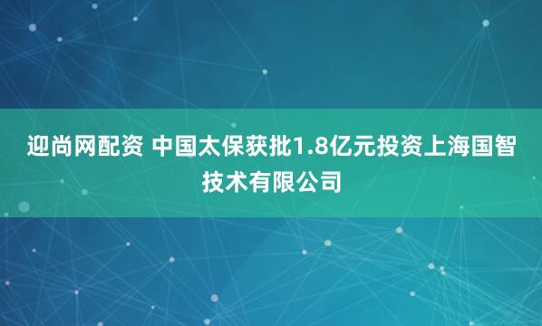 迎尚网配资 中国太保获批1.8亿元投资上海国智技术有限公司