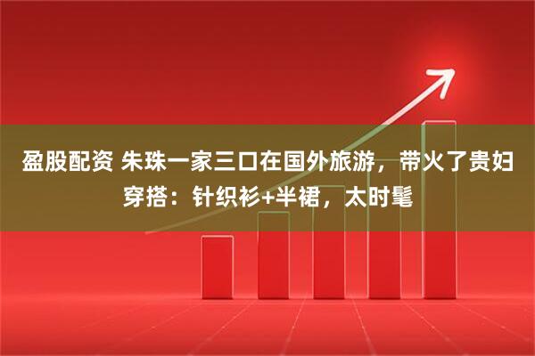 盈股配资 朱珠一家三口在国外旅游，带火了贵妇穿搭：针织衫+半裙，太时髦