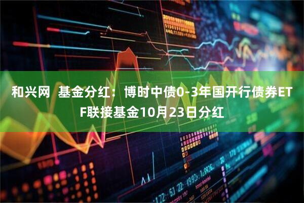 和兴网  基金分红：博时中债0-3年国开行债券ETF联接基金10月23日分红