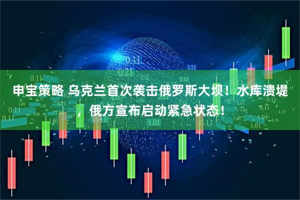 申宝策略 乌克兰首次袭击俄罗斯大坝！水库溃堤，俄方宣布启动紧急状态！
